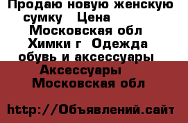 Продаю новую женскую сумку › Цена ­ 7 000 - Московская обл., Химки г. Одежда, обувь и аксессуары » Аксессуары   . Московская обл.